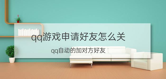 qq游戏申请好友怎么关 qq自动的加对方好友，要怎么设置？